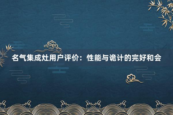 名气集成灶用户评价：性能与诡计的完好和会