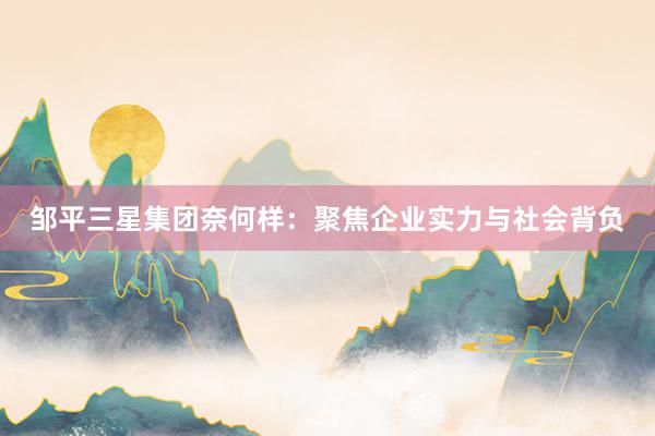 邹平三星集团奈何样：聚焦企业实力与社会背负